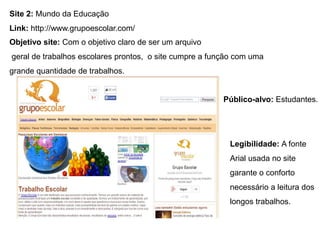 Site 2: Mundo da Educação
Link: http://www.grupoescolar.com/
Público-alvo: Estudantes.
Objetivo site: Com o objetivo claro de ser um arquivo
geral de trabalhos escolares prontos, o site cumpre a função com uma
grande quantidade de trabalhos.
Legibilidade: A fonte
Arial usada no site
garante o conforto
necessário a leitura dos
longos trabalhos.
 