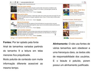 Fontes: Por ter optado pela fonte
Arial de tamanhos variados partindo
do tamanho 9 a leitura em telas
menores fica prejudicada.
Muito poluído de conteúdo com muita
informação diferente acessível ao
mesmo tempo.
Alinhamento: O site usa fontes de
vários tamanhos sem obedecer a
uma hierarquia clara, os textos são
de responsabilidade dos usuários.
E o leiaute é poluído, porem
possui um alinhamento justificado.
 