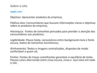 Sobre o site
apple.com
Objetivo: Apresentar produtos da empresa;
Público-alvo: Consumidores que buscam informações claras e objetivas
sobre os produtos da empresa;
Hierarquia: Fontes de tamanhos pensados para prender a atenção dos
consumidores aos produtos;
Legibilidade: Pouco texto, consonância entre background claro e fonte
escura, textos de tamanhos harmônicos;
Alinhamento: Textos e imagens centralizadas, dispostos de modo
confortável a quem vê;
Fontes: Fontes de traços semelhantes garantem o equilíbrio do texto.
Poucas cores alternando entre cinza escuro, cinza e azul claro em todo
o site.
 