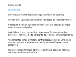 Sobre o site
stevenlim.net
Objetivo: Apresentar serviços de agenciamento de eventos;
Público-alvo: Usuários que buscam a realização de suas festividades;
Hierarquia: Não há qualquer diferenciação entre tópicos, distinção
entre títulos e parágrafos;
Legibilidade: Pouco harmonioso, textos com fontes e tamanhos
diferentes. Por vezes o site apresenta dois idiomas simultaneamente;
Alinhamento: Textos e imagens centralizadas, dentro de uma janela
interna, presente em todo o site. Alinhamento errôneo e pouco
agradável;
Fontes: Fontes diferentes, com cores diversas e abuso do realce de
texto que tendem ao aleatório.
 
