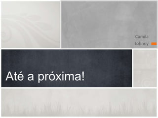 Camila
Johnny
Até a próxima!
 