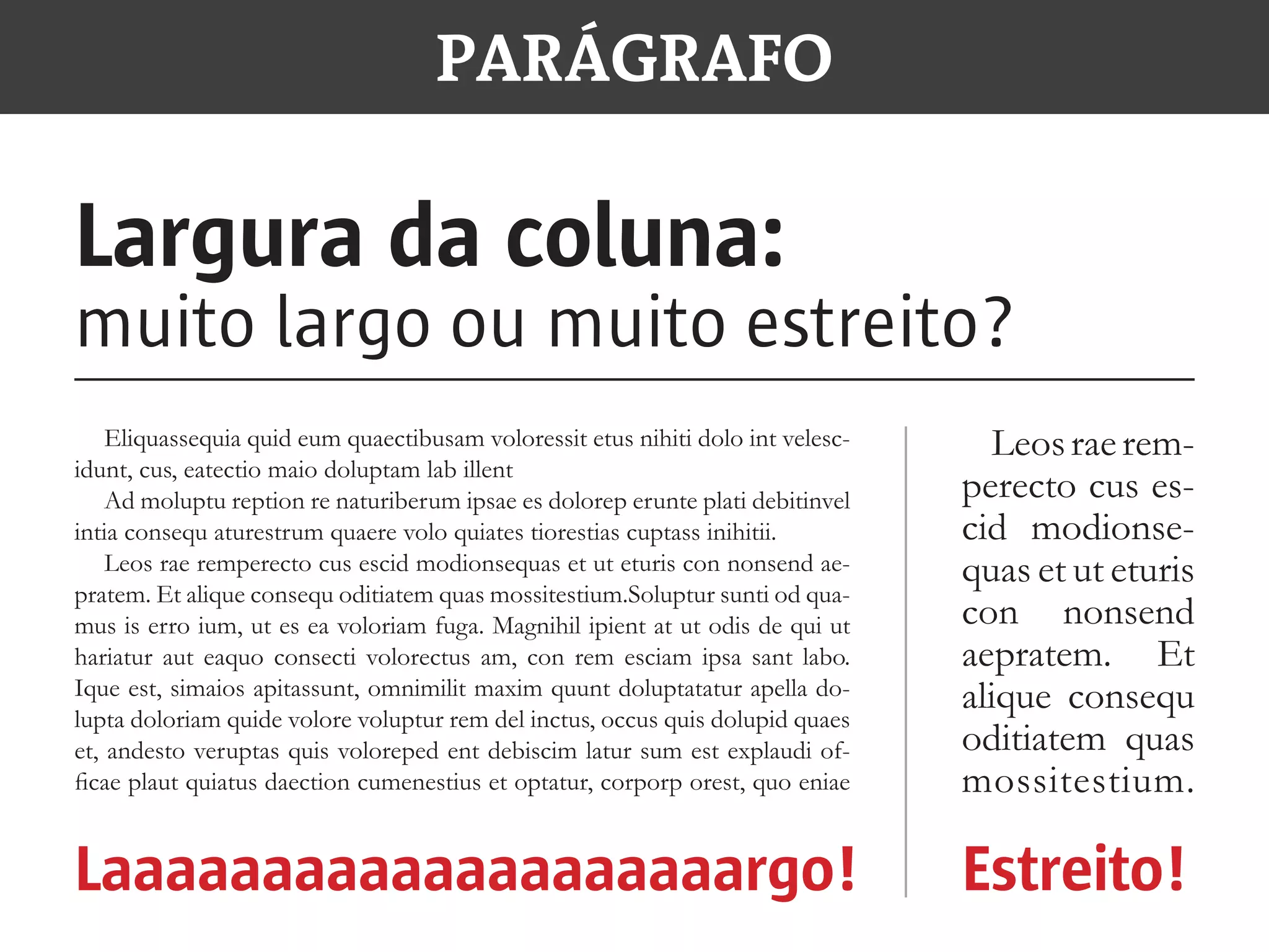 PARÁGRAFO
Largura da coluna:
muito largo ou muito estreito?
Laaaaaaaaaaaaaaaaaaaargo! Estreito!
Eliquassequia quid eum quaectibusam voloressit etus nihiti dolo int velesc-
idunt, cus, eatectio maio doluptam lab illent
Ad moluptu reption re naturiberum ipsae es dolorep erunte plati debitinvel
intia consequ aturestrum quaere volo quiates tiorestias cuptass inihitii.
Leos rae remperecto cus escid modionsequas et ut eturis con nonsend ae-
pratem. Et alique consequ oditiatem quas mossitestium.Soluptur sunti od qua-
mus is erro ium, ut es ea voloriam fuga. Magnihil ipient at ut odis de qui ut
hariatur aut eaquo consecti volorectus am, con rem esciam ipsa sant labo.
Ique est, simaios apitassunt, omnimilit maxim quunt doluptatatur apella do-
lupta doloriam quide volore voluptur rem del inctus, occus quis dolupid quaes
et, andesto veruptas quis voloreped ent debiscim latur sum est explaudi of-
ficae plaut quiatus daection cumenestius et optatur, corporp orest, quo eniae
Leosraerem-
perecto cus es-
cid modionse-
quas et ut eturis
con nonsend
aepratem. Et
alique consequ
oditiatem quas
mossitestium.
 