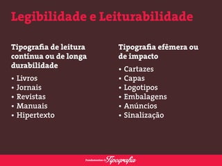 Legibilidade e Leiturabilidade 
Tipografia de leitura 
contínua ou de longa 
durabilidade 
• Livros 
• Jornais 
• Revistas 
• Manuais 
• Hipertexto 
Tipografia efêmera ou 
de impacto 
• Cartazes 
• Capas 
• Logotipos 
• Embalagens 
• Anúncios 
• Sinalização 
 