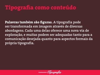 Tipografia como conteúdo 
Palavras também são figuras. A tipografia pode 
ser transformada em imagem através de diversas 
abordagens. Cada uma delas oferece uma nova via de 
exploração, e muitas podem ser adequadas tanto para a 
comunicação desejada quanto para aspectos formais da 
própria tipografia. 
 