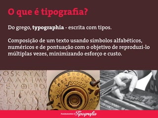 O que é tipografia? 
Do grego, typographia - escrita com tipos. 
Composição de um texto usando símbolos alfabéticos, 
numéricos e de pontuação com o objetivo de reproduzi-lo 
múltiplas vezes, minimizando esforço e custo. 
 