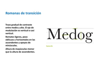Romanas de transición 
Trazo gradual de contraste 
entre medio y alto. El eje de 
modulación es vertical o casi 
vertical. 
Remates ligeros, poco 
oblicuos u horizontales en las 
ascendentes y apoyos de 
minúsculas. 
Altura de mayúsculas menor 
que la altura de ascendentes. 
 