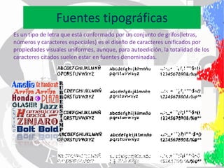 Fuentes tipográficas
Es un tipo de letra que está conformado por un conjunto de grifos(letras,
números y caracteres especiales) es el diseño de caracteres unificados por
propiedades visuales uniformes, aunque, para autoedición, la totalidad de los
caracteres citados suelen estar en fuentes denominadas.
 