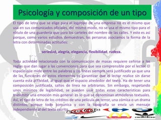 Psicología y composición de un tipo
El tipo de letra que se elige para el logotipo de una empresa no es el mismo que
usa en sus comunicados oficiales, del mismo modo, no se usa el mismo tipo para el
rótulo de una guardería que para los carteles del nombre de las calles. Y esto es así
porque, como varios estudios demuestran, las personas asociamos la forma de la
letra con determinadas actitudes:
seriedad, alegría, elegancia, flexibilidad, rudeza.
Toda actividad relacionada con la comunicación de masas requiere ceñirse a las
reglas que dan lugar a las convenciones para que sea comprensible por el lector. El
espacio que mide entre las palabras y las líneas siempre será justificado ya que una
de las funciones de estos elementos es garantizar que el lector realice sin darse
cuenta esta actividad, al igual que el espacio alrededor del texto. Ha de tener una
composición justificada, saltos de línea no arbitrarios. Sin embargo, respetando
unos mínimos de legibilidad, se pueden usar todas estas características para
transmitir una emoción más general: es lo que se denominan atmósferas textuales.
Así, el tipo de letra de los créditos de una película de terror, una cómica o un drama
distintos, porque todo comunica y con la tipografía se envía un mensaje
independiente al del texto escrito
 