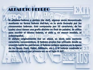 ALFABETO HEBREO
El alfabeto hebreo o alefato (de álef), algunas veces denominado
mediante su forma hebrea álef-bet, es la serie formada por las
consonantes hebreas. Está compuesto por 22 caracteres, de los
cuales cinco tienen una grafía distinta en final de palabra. Se utiliza
para escribir el idioma hebreo, el yidis y, en menor medida, el
judeoespañol.
El alefato originalmente fue un abjad, es decir, solo contenía
caracteres consonánticos. El hebreo arcaico fue utilizado desde su
creación hasta los patriarcas, el hebreo antiguo aparece en la época
de los Reyes (Saúl, David, Salomón, etc.), y el hebreo cuadrado o
moderno aparece por primera vez en el Siglo III AEC .
 