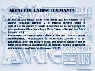 ALFABETO LATINO (ROMANO)
El latín es una lengua de la rama itálica que fue hablada en la
antigua República Romana y el Imperio romano desde el
siglo IX a. C. Su nombre deriva de la existencia de una zona geográfica
de la península itálica denominada Vetus Latium o ‘Antiguo llano’ (hoy
llamado Lacio).
Los romanos no inventaron este alfabeto, sino que como se comenta
anteriormente, lo adoptaron de los etruscos, quienes a su vez
tomaron las letras del alfabeto griego. Los etruscos contaban con 26
letras en su alfabeto, mientras que los romanos, cuando lo acogieron
primeramente, conformaron el suyo con sólo 21.
 
