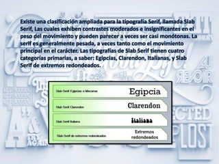 Existe una clasificación ampliada para la tipografía Serif, llamada Slab
Serif, Las cuales exhiben contrastes moderados e insignificantes en el
peso del movimiento y pueden parecer a veces ser casi monótonas. La
serif es generalmente pesada, a veces tanto como el movimiento
principal en el carácter. Las tipografías de Slab Serif tienen cuatro
categorías primarias, a saber: Egipcias, Clarendon, Italianas, y Slab
Serif de extremos redondeados.
 