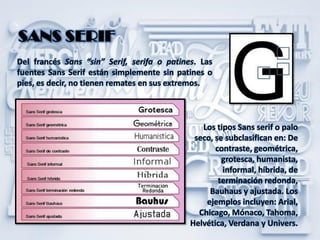 Del francés Sans “sin” Serif, serifa o patines. Las
fuentes Sans Serif están simplemente sin patines o
pies, es decir, no tienen remates en sus extremos.
SANS SERIF
Los tipos Sans serif o palo
seco, se subclasifican en: De
contraste, geométrica,
grotesca, humanista,
informal, híbrida, de
terminación redonda,
Bauhaus y ajustada. Los
ejemplos incluyen: Arial,
Chicago, Mónaco, Tahoma,
Helvética, Verdana y Univers.
 