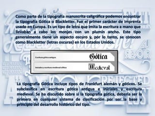 Como parte de la tipografía manuscrita caligráfica podemos encontrar
la tipografía Gótica o Blackletter. Fue el primer carácter de imprenta
usado en Europa. Es un tipo de letra que imita la escritura a mano que
llevaban a cabo los monjes con un plumín ancho. Este tipo
generalmente tiene un aspecto oscuro y, por lo tanto, se conocen
como Blackletter (letras oscuras) en los Estados Unidos.
La tipografía Gótica incluye tipos de Frankfurt alemán y góticos. Se
subclasifica en escritura gótica antigua e iniciales y escritura
medieval. Se ha discutido sobre si la tipografía gótica, debería ser la
primera en cualquier sistema de clasificación por ser la base y
principio del desarrollo histórico del tipo.
 