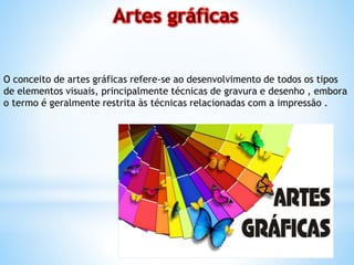 O conceito de artes gráficas refere-se ao desenvolvimento de todos os tipos
de elementos visuais, principalmente técnicas de gravura e desenho , embora
o termo é geralmente restrita às técnicas relacionadas com a impressão .
 