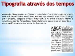A tipografia (do gregos typos — "forma" — e graphein — "escrita") é a arte e o processo
de criação na composição de um texto, física ou digitalmente. Assim como no design
gráfico em geral, o objetivo principal da tipografia é dar ordem estrutural e forma à
comunicação escrita. Por analogia, tipografia também passou a ser um modo de se
referir à gráfica que usa uma prensa de tipos móveis.
 