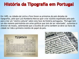 Em 1495, as cidades de Leiria e Faro foram as primeiras do país dotadas de
tipografias, pelo que Luís Humberto Marcos quer criar núcleos espalhados pelo país
para criar um "roteiro cultural" sobre esta face da história portuguesa. "Portugal tem
um dos maiores patrimónios em artes gráficas que tem de ser valorizado", sustentou o
director do museu, salientando que a escolha de Leiria também se deve ao facto da
cidade ter tido o primeiro moinho de papel do país.
 