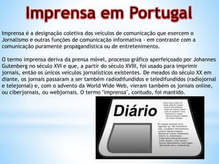 Imprensa é a designação coletiva dos veículos de comunicação que exercem o
Jornalismo e outras funções de comunicação informativa - em contraste com a
comunicação puramente propagandística ou de entretenimento.
O termo imprensa deriva da prensa móvel, processo gráfico aperfeiçoado por Johannes
Gutenberg no século XVI e que, a partir do século XVIII, foi usado para imprimir
jornais, então os únicos veículos jornalísticos existentes. De meados do século XX em
diante, os jornais passaram a ser também radiodifundidos e teledifundidos (radiojornal
e telejornal) e, com o advento da World Wide Web, vieram também os jornais online,
ou ciberjornais, ou webjornais. O termo "imprensa", contudo, foi mantido.
 
