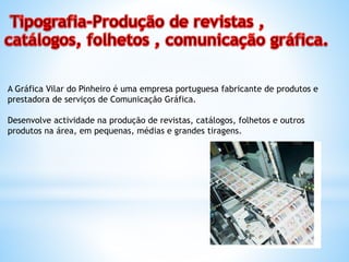 A Gráfica Vilar do Pinheiro é uma empresa portuguesa fabricante de produtos e
prestadora de serviços de Comunicação Gráfica.
Desenvolve actividade na produção de revistas, catálogos, folhetos e outros
produtos na área, em pequenas, médias e grandes tiragens.
 