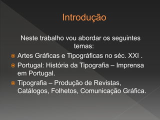 Neste trabalho vou abordar os seguintes
temas:
 Artes Gráficas e Tipográficas no séc. XXI .
 Portugal: História da Tipografia – Imprensa
em Portugal.
 Tipografia – Produção de Revistas,
Catálogos, Folhetos, Comunicação Gráfica.
 