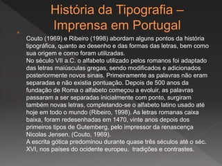 
Couto (1969) e Ribeiro (1998) abordam alguns pontos da história
tipográfica, quanto ao desenho e das formas das letras, bem como
sua origem e como foram utilizadas.
No século VII a.C. o alfabeto utilizado pelos romanos foi adaptado
das letras maiúsculas gregas, sendo modificados e adicionados
posteriormente novos sinais. Primeiramente as palavras não eram
separadas e não existia pontuação. Depois de 500 anos da
fundação de Roma o alfabeto começou a evoluir, as palavras
passaram a ser separadas inicialmente com ponto, surgiram
também novas letras, completando-se o alfabeto latino usado até
hoje em todo o mundo (Ribeiro, 1998). As letras romanas caixa
baixa, foram redesenhadas em 1470, vinte anos depois dos
primeiros tipos de Gutemberg, pelo impressor da renascença
Nicolas Jensen. (Couto, 1969).
A escrita gótica predominou durante quase três séculos até o séc.
XVI, nos países do ocidente europeu. tradições e contrastes.
 