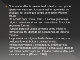  Com a abundância crescente dos textos, os copistas
apertavam seus escritos para melhor aproveitar os
espaços, foi assim que surgiu este estilo (Ribeiro,
1998).
De acordo com Couto (1969), a escrita gótica teve
origem com os escribas dos monastérios. Possui as
seguintes formas:
. Uncial: para ser usada somente como inicial: A
forma uncial foi utilizada na decadência do império
romano,
é a primeira transfiguração das letras romanas, sua
designação é atribuída a palavra “uncia”,
medida equivalente a polegada, ou então por sua
forma arredondada semelhante a unha. Muito utilizada
nos textos de livros por seu traçado contínuo ideal para
a escrita manual (Ribeiro, 1998);
 