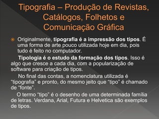  Originalmente, tipografia é a impressão dos tipos. É
uma forma de arte pouco utilizada hoje em dia, pois
tudo é feito no computador.
Tipologia é o estudo da formação dos tipos. Isso é
algo que cresce a cada dia, com a popularização de
software para criação de tipos.
No final das contas, a nomenclatura utilizada é
“tipografia” e pronto, do mesmo jeito que “tipo” é chamado
de “fonte”.
O termo “tipo” é o desenho de uma determinada família
de letras. Verdana, Arial, Futura e Helvetica são exemplos
de tipos.
 