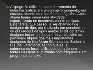  A tipografia utilizada como ferramenta da
indústria gráfica, em um primeiro momento, era
essencialmente uma tarefa de tipógrafos. Após
algum tempo surge uma atividade
especializada no desenvolvimento de tipos.
Esta tarefa, que passou a ser chamada de
designer de tipo, era realizada por puncionistas
ou gravadores de tipos muitos antes do termo
designer tornar-se popular no vocabulário da
profissão. Alguns dos mais importantes
designers de tipo foram Giambattista Bodoni e
Claude Garamond, sendo que seus
sobrenomes foram utilizados para denominar
fontes clássicas e utilizadas com frequência em
programas de texto.
 