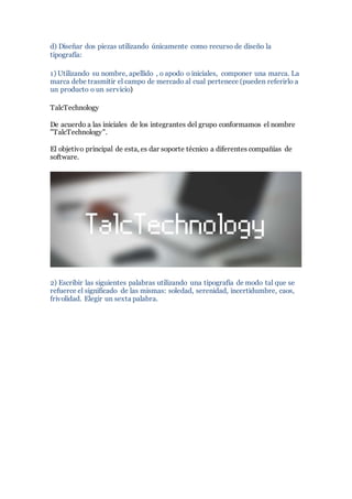 d) Diseñar dos piezas utilizando únicamente como recurso de diseño la
tipografía:
1) Utilizando su nombre, apellido , o apodo o iniciales, componer una marca. La
marca debe trasmitir el campo de mercado al cual pertenece (pueden referirlo a
un producto o un servicio)
TalcTechnology
De acuerdo a las iniciales de los integrantes del grupo conformamos el nombre
"TalcTechnology".
El objetivo principal de esta, es dar soporte técnico a diferentes compañías de
software.
2) Escribir las siguientes palabras utilizando una tipografía de modo tal que se
refuerce el significado de las mismas: soledad, serenidad, incertidumbre, caos,
frivolidad. Elegir un sexta palabra.
 