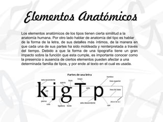 Los elementos anatómicos de los tipos tienen cierta similitud a la
anatomía humana. Por otro lado hablar de anatomía del tipo es hablar
de la forma de la letra, de sus detalles más íntimos, de la manera en
que cada una de sus partes ha sido moldeada y reinterpretada a través
del tiempo. Debido a que la forma de una tipografía tiene un gran
impacto sobre la función que esta cumple, es importante conocer como
la presencia o ausencia de ciertos elementos pueden afectar a una
determinada familia de tipos, y por ende al texto en el cual es usada.
Elementos Anatómicos
 