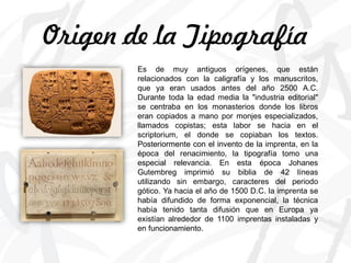 Origen de la Tipografía
Es de muy antiguos orígenes, que están
relacionados con la caligrafía y los manuscritos,
que ya eran usados antes del año 2500 A.C.
Durante toda la edad media la "industria editorial"
se centraba en los monasterios donde los libros
eran copiados a mano por monjes especializados,
llamados copistas; esta labor se hacia en el
scriptorium, el donde se copiaban los textos.
Posteriormente con el invento de la imprenta, en la
época del renacimiento, la tipografía tomo una
especial relevancia. En esta época Johanes
Gutembreg imprimió su biblia de 42 líneas
utilizando sin embargo, caracteres del periodo
gótico. Ya hacia el año de 1500 D.C. la imprenta se
había difundido de forma exponencial, la técnica
había tenido tanta difusión que en Europa ya
existían alrededor de 1100 imprentas instaladas y
en funcionamiento.
 