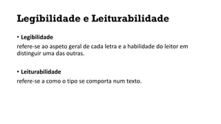 Legibilidade e Leiturabilidade
• Legibilidade
refere-se ao aspeto geral de cada letra e a habilidade do leitor em
distinguir uma das outras.
• Leiturabilidade
refere-se a como o tipo se comporta num texto.
 