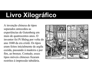 Livro Xilográfico A invenção chinesa de tipos separados antecedeu as experiências de Gutenberg em mais de quatrocentos anos. O inventor foi Pi Shêng por volta do ano 1040 da era cristã. Os tipos eram feitos inicialmente de argila cozida, passando à madeira e por fim, ao bronze. Contudo, esses tipos móveis chineses ficaram restritos à impressão tabulária. 