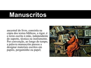 Manuscritos ancestral do livro, consistia na cópia dos textos bíblicos, a rigor, é o texto escrito à mão, independente do suporte, técnica ou instrumento. Por convenção, ao longo do tempo, a palavra manuscrito passou a designar materiais escritos em papiro, pergaminho ou papel; 