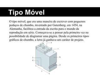 O tipo móvel, que era uma maneira de escrever com pequenos pedaços de chumbo, inventado por Gutenberg, em 1454, na Alemanha, facilitou a entrada da escrita para o mundo da reprodução em série. Começava-se a pensar pela primeira vez na possibilidade de diagramar uma página. Desde os primeiros tipos gráficos de chumbo, a letra já ganhava um caráter de projeto. Tipo Móvel 