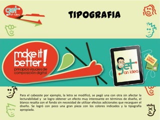 tipografia




Para el cabezote por ejemplo, la letra se modificó, se pegó una con otra sin afectar la
lecturabilidad y se logro obtener un efecto muy interesante en términos de diseño, el
blanco resalta con el fondo sin necesidad de utilizar efectos adicionales que recarguen el
diseño. Se logró con poco una gran pieza con los colores indicados y la tipografía
apropiada.
 