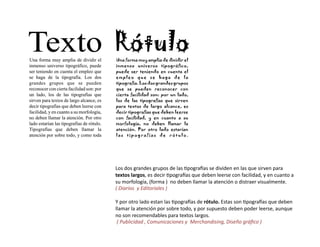 Los	
  dos	
  grandes	
  grupos	
  de	
  las	
  /pogra0as	
  se	
  dividen	
  en	
  las	
  que	
  sirven	
  para	
  
textos	
  largos,	
  es	
  decir	
  /pogra0as	
  que	
  deben	
  leerse	
  con	
  facilidad,	
  y	
  en	
  cuanto	
  a	
  
su	
  morfología,	
  (forma	
  )	
  	
  no	
  deben	
  llamar	
  la	
  atención	
  o	
  distraer	
  visualmente.	
  
(	
  Diarios	
  	
  y	
  Editoriales	
  )	
  

Y	
  por	
  otro	
  lado	
  estan	
  las	
  /pogra0as	
  de	
  rótulo.	
  Estas	
  son	
  /pogra0as	
  que	
  deben	
  
llamar	
  la	
  atención	
  por	
  sobre	
  todo,	
  y	
  por	
  supuesto	
  deben	
  poder	
  leerse,	
  aunque	
  
no	
  son	
  recomendables	
  para	
  textos	
  largos.	
  
	
  (	
  Publicidad	
  ,	
  Comunicaciones	
  y	
  	
  Merchandising,	
  Diseño	
  gráﬁco	
  )	
  
 