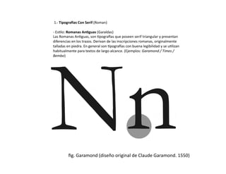  1.-­‐	
  Tipogra1as	
  Con	
  Serif	
  (Roman)	
  

-­‐	
  Es/lo:	
  Romanas	
  An9guas	
  (Garaldas)	
  
Las	
  Romanas	
  An/guas,	
  son	
  /pogra0as	
  que	
  poseen	
  serif	
  triangular	
  y	
  presentan	
  
diferencias	
  en	
  los	
  trazos.	
  Derivan	
  de	
  las	
  inscripciones	
  romanas,	
  originalmente	
  
talladas	
  en	
  piedra.	
  En	
  general	
  son	
  /pogra0as	
  con	
  buena	
  legibilidad	
  y	
  se	
  u/lizan	
  
habitualmente	
  para	
  textos	
  de	
  largo	
  alcance.	
  (Ejemplos:	
  Garamond	
  /	
  Times	
  /	
  
Bembo)	
  




               ﬁg.	
  Garamond	
  (diseño	
  original	
  de	
  Claude	
  Garamond.	
  1550)	
  
 