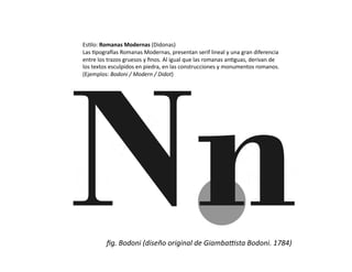 Es/lo:	
  Romanas	
  Modernas	
  (Didonas)	
  
Las	
  /pogra0as	
  Romanas	
  Modernas,	
  presentan	
  serif	
  lineal	
  y	
  una	
  gran	
  diferencia	
  
entre	
  los	
  trazos	
  gruesos	
  y	
  ﬁnos.	
  Al	
  igual	
  que	
  las	
  romanas	
  an/guas,	
  derivan	
  de	
  
los	
  textos	
  esculpidos	
  en	
  piedra,	
  en	
  las	
  construcciones	
  y	
  monumentos	
  romanos.	
  
(Ejemplos:	
  Bodoni	
  /	
  Modern	
  /	
  Didot)	
  




              ﬁg.	
  Bodoni	
  (diseño	
  original	
  de	
  GiambaFsta	
  Bodoni.	
  1784)	
  
 