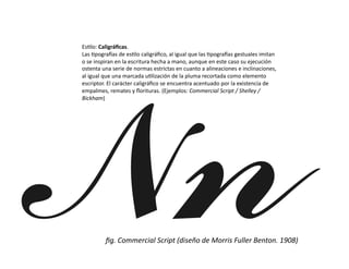 Es/lo:	
  Caligráﬁcas.	
  
Las	
  /pogra0as	
  de	
  es/lo	
  caligráﬁco,	
  al	
  igual	
  que	
  las	
  /pogra0as	
  gestuales	
  imitan	
  
o	
  se	
  inspiran	
  en	
  la	
  escritura	
  hecha	
  a	
  mano,	
  aunque	
  en	
  este	
  caso	
  su	
  ejecución	
  
ostenta	
  una	
  serie	
  de	
  normas	
  estrictas	
  en	
  cuanto	
  a	
  alineaciones	
  e	
  inclinaciones,	
  
al	
  igual	
  que	
  una	
  marcada	
  u/lización	
  de	
  la	
  pluma	
  recortada	
  como	
  elemento	
  
escriptor.	
  El	
  carácter	
  caligráﬁco	
  se	
  encuentra	
  acentuado	
  por	
  la	
  existencia	
  de	
  
empalmes,	
  remates	
  y	
  ﬂorituras.	
  (Ejemplos:	
  Commercial	
  Script	
  /	
  Shelley	
  /	
  
Bickham)	
  




              ﬁg.	
  Commercial	
  Script	
  (diseño	
  de	
  Morris	
  Fuller	
  Benton.	
  1908)	
  
 