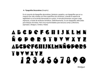  4.-­‐	
  Tipogra1as	
  Decora9vas	
  (Graphic)	
  

En	
  el	
  conjunto	
  de	
  /pogra0as	
  decora@vas,	
  fantasía	
  o	
  graphics,	
  son	
  /pogra0as	
  que	
  en	
  su	
  
mayoría	
  han	
  sido	
  creadas	
  con	
  ﬁnes	
  especíﬁcos	
  de	
  rotulacíon,	
  y	
  donde	
  el	
  aspecto	
  de	
  
legibilidad	
  no	
  se	
  ha	
  tenido	
  demasiado	
  en	
  cuenta.	
  A	
  menudo	
  presentan	
  una	
  gran	
  carga	
  
expresiva,	
  a	
  través	
  de	
  atributos	
  temá/cos.	
  Deﬁni/vamente,	
  no	
  son	
  /pogra0as	
  adecuadas	
  
para	
  bloques	
  de	
  textos.	
  Pero	
  muy	
  recomendables	
  para	
  lecturas	
  cortas	
  y	
  aﬁchismo.	
  
(ejemplos:	
  Shotgun	
  /	
  Umbra	
  /	
  Hobo)	
  




                                                                                                                 Shotgun	
  
 