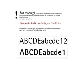 !   Sin embargo existen	
  en	
  la	
  actualidad	
  familias	
  /pográﬁcas	
  
    seriales	
  o	
  superfamilias	
  que	
  superan	
  todas	
  las	
  barreras	
  de	
  los	
  grupos	
  
    clasiﬁcatorios,	
  	
  
    como	
  por	
  ejemplo	
  la;	
  


    	
     ,pogra/a	
  Ro,s,	
  diseñada por Olt Aicher,
    que	
  presenta	
  un	
  programa	
  /pográﬁco	
  de	
  cuatro	
  alterna/vas	
  de	
  es/lo:	
  	
  
    Sans	
  Serif	
  /	
  Semi	
  Sans	
  /	
  Semi	
  Serif	
  /	
  y	
  	
  Serif.	
  
 