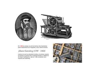 En 1.450 se produjo uno de los hechos más importantes
para el desarrollo de la Tipografía y de la cultura humana:


Johann Gutenberg (1398 – 1468)
inventa a la vez los caracteres móviles y la prensa, creando
la imprenta. El primer texto occidental impreso, la "Biblia de
42 líneas" de Mazarino, sale en 1.456, al parecer de la
imprenta de Gutenberg.
 