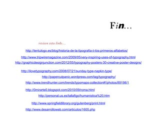 Fin…
                revisen estos links…

       http://tentulogo.es/blog/historia-de-la-tipografia-ii-los-primeros-alfabetos/

    http://www.tripwiremagazine.com/2009/05/very-inspiring-uses-of-typography.html
http://graphicdesignjunction.com/2012/05/typography-posters-30-creative-poster-designs/

    http://ilovetypography.com/2008/07/21/sunday-type-napkin-type/
                   http://papercutpanic.wordpress.com/tag/typography/
       http://www.trendhunter.com/trends/typomaps-collection#!/photos/89198/1

       http://0mirarte0.blogspot.com/2010/09/roma.html
                http://personal.us.es/tallafigo/humanistica%20.htm

           http://www.springfieldlibrary.org/gutenberg/print.html
       http://www.desarrolloweb.com/articulos/1605.php
 
