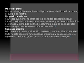 Macrotipografía
La macrotipografía se centra en el tipo de letra, el estilo de la letra y en
el cuerpo de la letra.
Tipografía de edición
Reúne las cuestiones tipográficas relacionadas con las familias, el
tamaño de las letras, los espacios entre las letras y las palabras; intertipo
e interlínea y la medida de línea y columna o caja, es decir aquellas
unidades que conceden un carácter normativo.2
Tipografía creativa
Esta contempla la comunicación como una metáfora visual, donde el
texto no sólo tiene una funcionalidad lingüística, y donde a veces, se
representa de forma gráfica, como si se tratara de una imagen.2
 