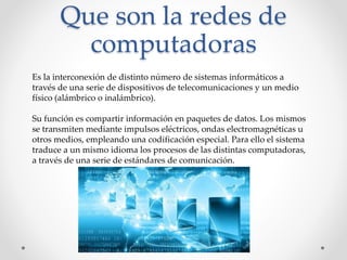 Que son la redes de
computadoras
Es la interconexión de distinto número de sistemas informáticos a
través de una serie de dispositivos de telecomunicaciones y un medio
físico (alámbrico o inalámbrico).
Su función es compartir información en paquetes de datos. Los mismos
se transmiten mediante impulsos eléctricos, ondas electromagnéticas u
otros medios, empleando una codificación especial. Para ello el sistema
traduce a un mismo idioma los procesos de las distintas computadoras,
a través de una serie de estándares de comunicación.
 