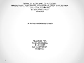 REPUBLICA BOLIVARIANA DE VENEZUELA
MINISTERIO DEL PODER POPULAR PARA LA EDUCAION UNIVERSITARIA
U.P.M SANTIAGO MARIÑO
EXTENCION CABIMAS
Informatica
redes de computadoras y tipologia
REALIZADO POR:
RONALD NOGUERA
C.1:25186631
ING ELECTRONICA
SECCION:A
 