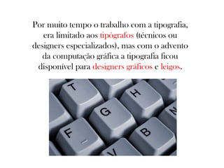 Por muito tempo o trabalho com a tipografia,
era limitado aos tipógrafos (técnicos ou
designers especializados), mas com o advento
da computação gráfica a tipografia ficou
disponível para designers gráficos e leigos.

 