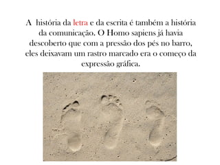 A história da letra e da escrita é também a história
da comunicação. O Homo sapiens já havia
descoberto que com a pressão dos pés no barro,
eles deixavam um rastro marcado era o começo da
expressão gráfica.

 