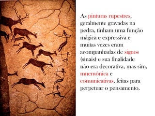 As pinturas rupestres,
geralmente gravadas na
pedra, tinham uma função
mágica e expressiva e
muitas vezes eram
acompanhadas de signos
(sinais) e sua finalidade
não era decorativa, mas sim,
mnemônica e
comunicativas, feitas para
perpetuar o pensamento.

 