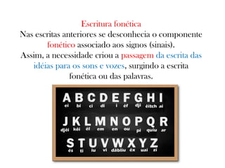 Escritura fonética
Nas escritas anteriores se desconhecia o componente
fonético associado aos signos (sinais).
Assim, a necessidade criou a passagem da escrita das
idéias para os sons e vozes, surgindo a escrita
fonética ou das palavras.

 
